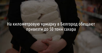 На километровую ярмарку в Белгород обещают привезти до 50 тонн сахара