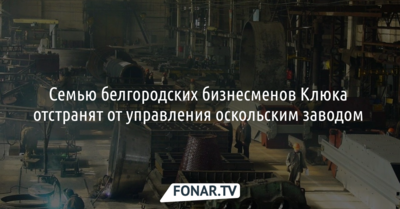 Семью белгородских бизнесменов Клюка хотят отстранить от управления оскольским заводом 