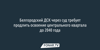 Белгородский ДСК через суд требует продлить освоение центрального квартала до 2040 года