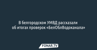 В белгородском УМВД рассказали об итогах проверок «БелОблВодоканала»
