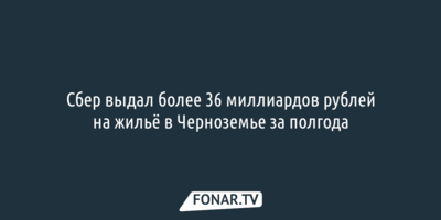 Сбер выдал более 36 миллиардов рублей на жильё в Черноземье за полгода