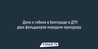​Дело о гибели в Белгороде в резонансном ДТП двух фельдшеров передали прокурору