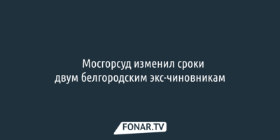 ​Мосгорсуд скостил сроки двум белгородским чиновникам
