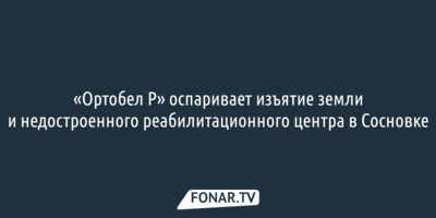 «Ортобел Р» оспаривает изъятие земли и недостроенного реабилитационного центра в Сосновке