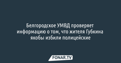 Белгородское УМВД проверяет информацию о том, что жителя Губкина якобы избили полицейские