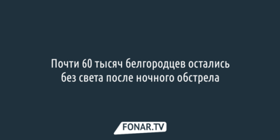 Почти 60 тысяч белгородцев остались без света после ночного обстрела