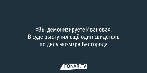  «Вы демонизируете Иванова». В суде выступил ещё один свидетель по делу экс-мэра Белгорода