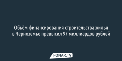 Объём финансирования строительства жилья в Черноземье превысил 97 миллиардов рублей