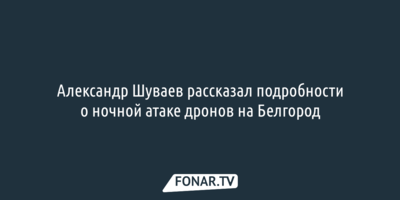 Александр Шуваев рассказал подробности о ночной атаке дронов на Белгород