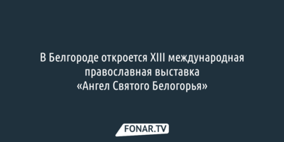 В Белгороде стартует XIII международная православная выставка «Ангел Святого Белогорья»