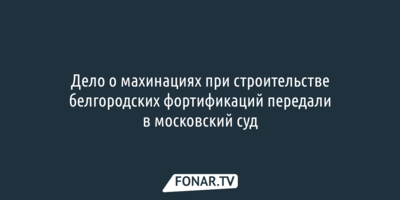 Дело о махинациях при строительстве белгородских фортификаций передали в московский суд