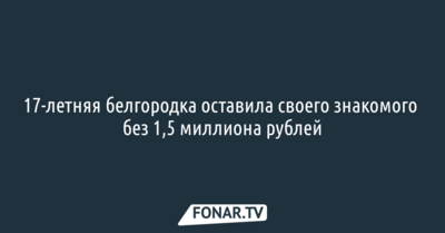 17-летняя белгородка оставила своего знакомого без 1,5 миллиона рублей
