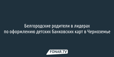 Белгородские родители в лидерах по оформлению детских банковских карт в Черноземье