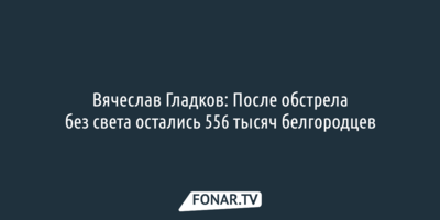 Вячеслав Гладков: После обстрела без света остались 556 тысяч белгородцев 
