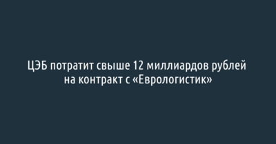 ЦЭБ потратит более 12 миллиардов рублей на контракт с компанией «Еврологистик»