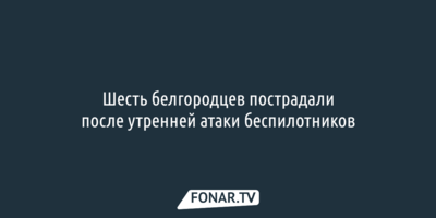Шесть белгородцев пострадали после утренней атаки беспилотников