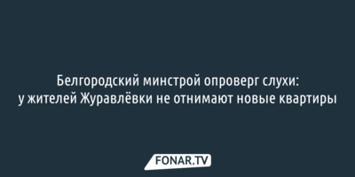 Белгородский минстрой опроверг слухи о проблемах с новым жильём у жителей Журавлёвки