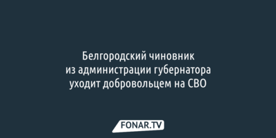 Белгородский чиновник из администрации губернатора уходит добровольцем на СВО