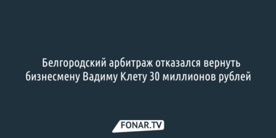 ​Белгородский арбитраж отказался вернуть бизнесмену Вадиму Клету 30 миллионов рублей