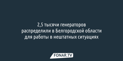 2,5 тысячи генераторов распределили в Белгородской области для работы в нештатных ситуациях