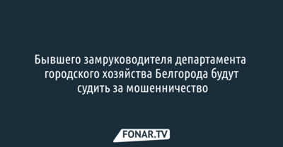 Бывшего замруководителя департамента городского хозяйства Белгорода​ будут судить за мошенничество