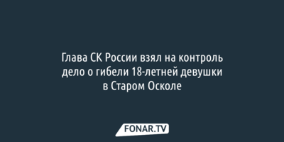 Глава СК России взял на контроль дело о гибели 18-летней девушки в Старом Осколе