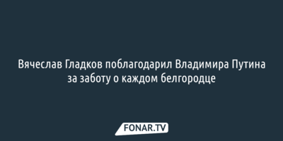 Вячеслав Гладков поблагодарил Владимира Путина за заботу о каждом белгородце