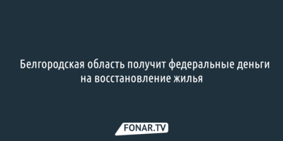 Белгородская область получит федеральные деньги на восстановление жилья