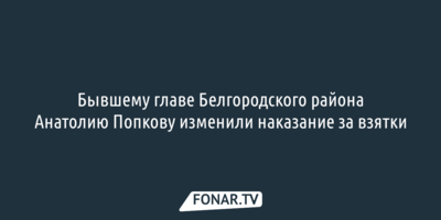 Бывшему главе Белгородского района Анатолию Попкову изменили наказание за взятки