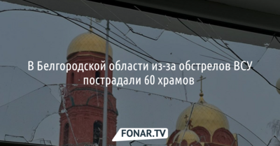 В Белгородской области из-за обстрелов ВСУ пострадали 60 храмов 