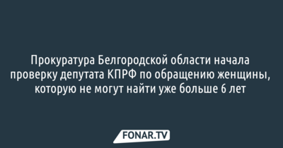 Белгородская прокуратура начала проверку депутата КПРФ по обращению женщины, которая пропала без вести больше шести лет назад 