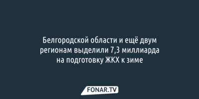 Белгородской области и ещё двум регионам выделили 7,3 миллиарда на подготовку ЖКХ к зиме