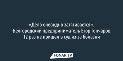 «Дело очевидно затягивается». Белгородский предприниматель Егор Гончаров 12 раз не пришёл в суд из-за болезни
