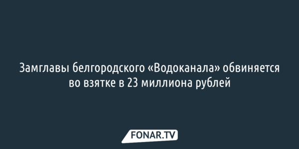 Замглавы белгородского «Водоканала» обвиняется во взятке в 23 миллиона рублей