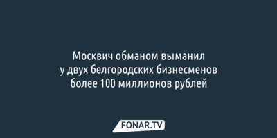 Москвич обманом выманил у двух белгородских бизнесменов более 100 миллионов рублей