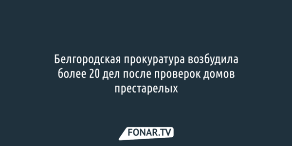 Белгородская прокуратура возбудила более 20 дел после проверок домов престарелых