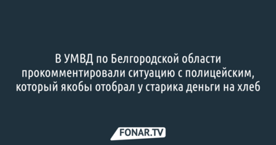 В УМВД по Белгородской области прокомментировали ситуацию с полицейским, который якобы отобрал у старика деньги на хлеб