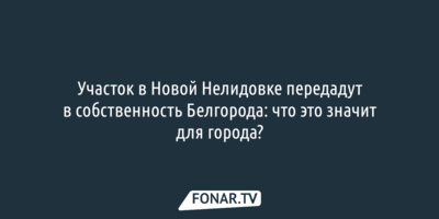 Журналисты не смогли выяснить, зачем участок в Новой Нелидовке передадут в собственность Белгорода