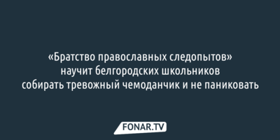  «Братство православных следопытов» научит белгородских школьников собирать тревожный чемоданчик и не паниковать