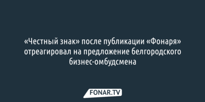 «Честный знак» после публикации «Фонаря» отреагировал на предложение белгородского бизнес-омбудсмена