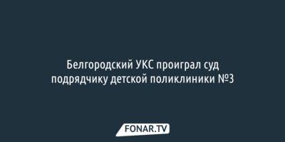 Суд встал на сторону подрядчика детской поликлиники №3 в споре с белгородскими властями