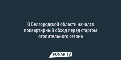 В Белгородской области проводят поквартирный обход перед началом отопительного сезона