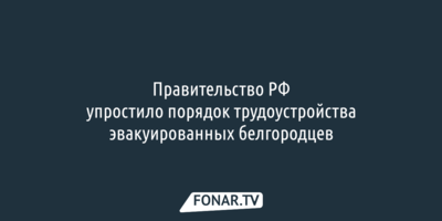 Правительство России упростило порядок трудоустройства эвакуированных белгородцев