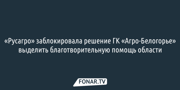 «Русагро» заблокировала решение ГК «Агро-Белогорье» выделить благотворительную помощь области