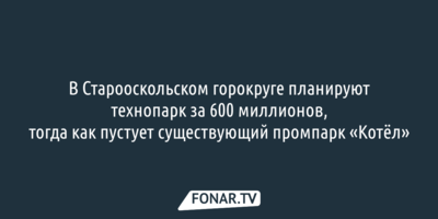 В Старооскольском горокруге планируют технопарк за 600 миллионов, тогда как пустует существующий промпарк «Котёл»