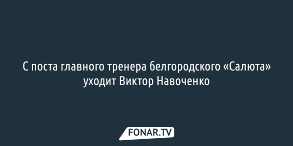 С поста главного тренера белгородского «Салюта» уходит Виктор Навоченко