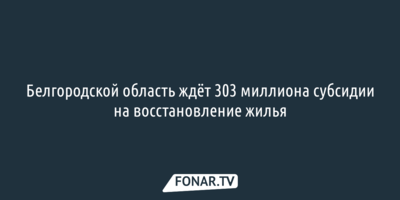 Белгородской область ждёт 303 миллиона субсидии на восстановление жилья