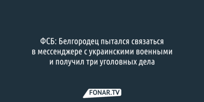 ФСБ: Белгородец пытался связаться в мессенджере с украинскими военными и получил три уголовных дела