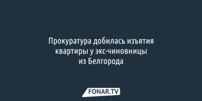 Прокуратура добилась изъятия квартиры у экс-чиновницы из Белгорода