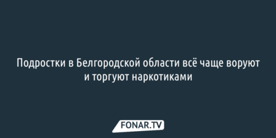 Подростки в Белгородской области всё чаще воруют и торгуют наркотиками